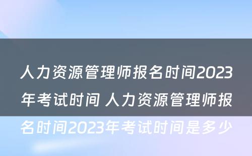 人力资源管理师报名时间2023年考试时间 人力资源管理师报名时间2023年考试时间是多少