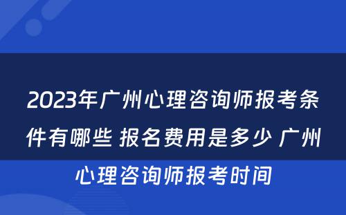 2023年广州心理咨询师报考条件有哪些 报名费用是多少 广州心理咨询师报考时间