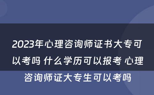 2023年心理咨询师证书大专可以考吗 什么学历可以报考 心理咨询师证大专生可以考吗