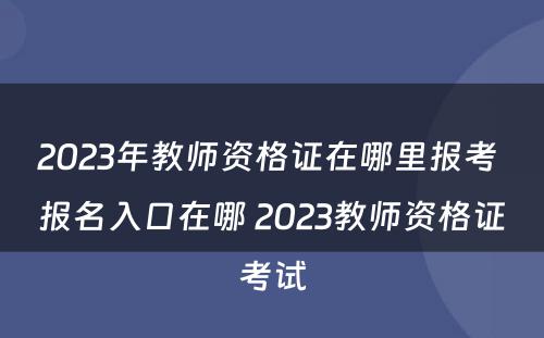 2023年教师资格证在哪里报考 报名入口在哪 2023教师资格证考试