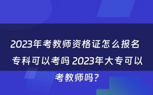 2023年考教师资格证怎么报名 专科可以考吗 2023年大专可以考教师吗?