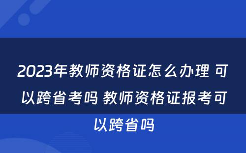 2023年教师资格证怎么办理 可以跨省考吗 教师资格证报考可以跨省吗