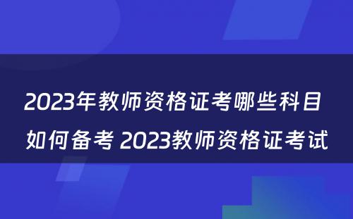 2023年教师资格证考哪些科目 如何备考 2023教师资格证考试