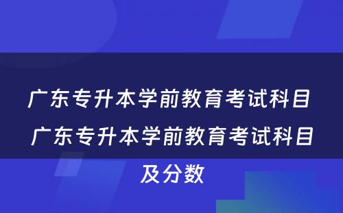 广东专升本学前教育考试科目 广东专升本学前教育考试科目及分数