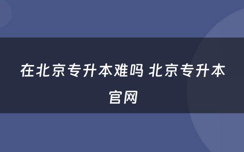 在北京专升本难吗 北京专升本官网
