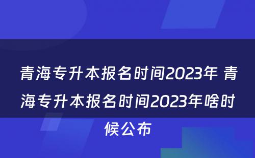 青海专升本报名时间2023年 青海专升本报名时间2023年啥时候公布