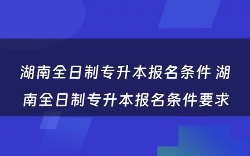 湖南全日制专升本报名条件 湖南全日制专升本报名条件要求