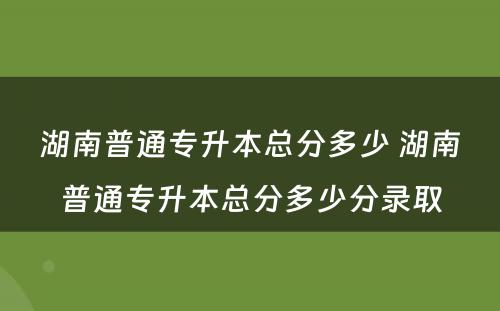湖南普通专升本总分多少 湖南普通专升本总分多少分录取