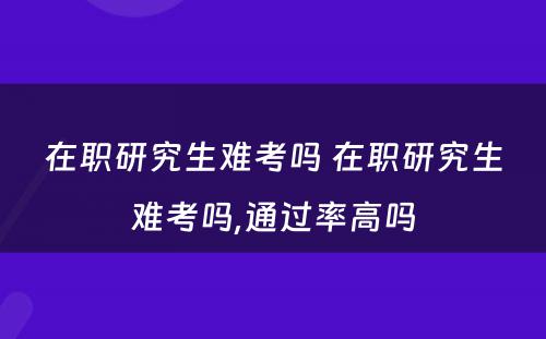 在职研究生难考吗 在职研究生难考吗,通过率高吗