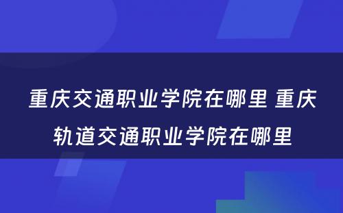 重庆交通职业学院在哪里 重庆轨道交通职业学院在哪里