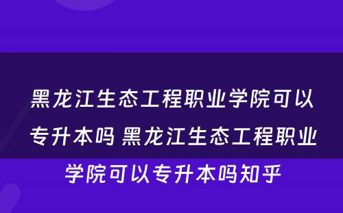 黑龙江生态工程职业学院可以专升本吗 黑龙江生态工程职业学院可以专升本吗知乎
