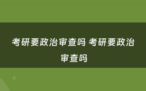 考研要政治审查吗 考研要政治审查吗