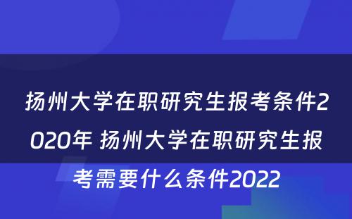扬州大学在职研究生报考条件2020年 扬州大学在职研究生报考需要什么条件2022