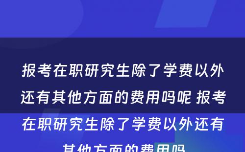 报考在职研究生除了学费以外还有其他方面的费用吗呢 报考在职研究生除了学费以外还有其他方面的费用吗