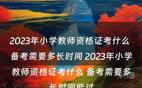 2023年小学教师资格证考什么 备考需要多长时间 2023年小学教师资格证考什么 备考需要多长时间能过