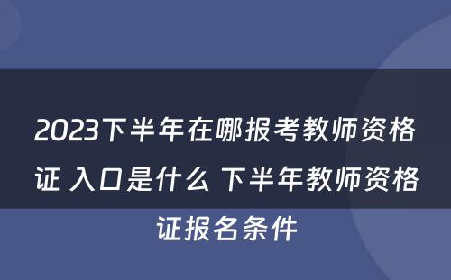 2023下半年在哪报考教师资格证 入口是什么 下半年教师资格证报名条件