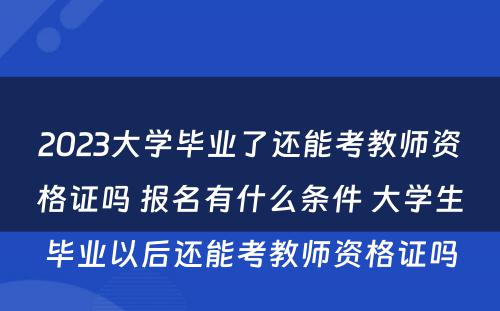 2023大学毕业了还能考教师资格证吗 报名有什么条件 大学生毕业以后还能考教师资格证吗
