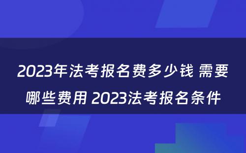 2023年法考报名费多少钱 需要哪些费用 2023法考报名条件
