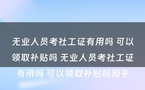 无业人员考社工证有用吗 可以领取补贴吗 无业人员考社工证有用吗 可以领取补贴吗知乎