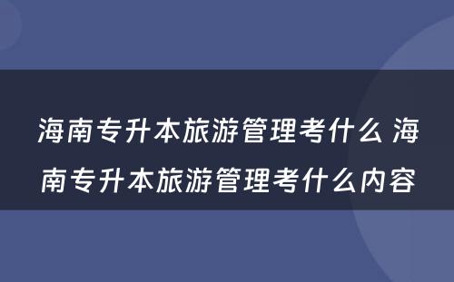 海南专升本旅游管理考什么 海南专升本旅游管理考什么内容