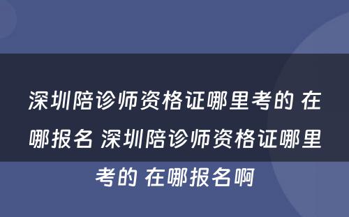 深圳陪诊师资格证哪里考的 在哪报名 深圳陪诊师资格证哪里考的 在哪报名啊