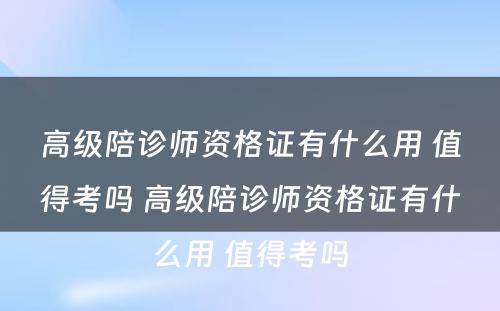 高级陪诊师资格证有什么用 值得考吗 高级陪诊师资格证有什么用 值得考吗