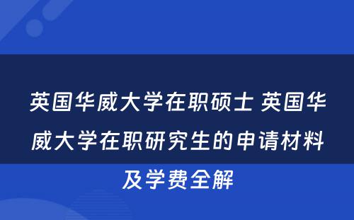 英国华威大学在职硕士 英国华威大学在职研究生的申请材料及学费全解