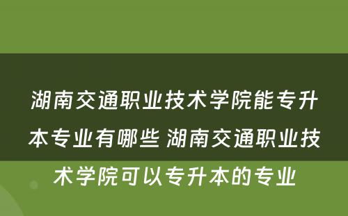 湖南交通职业技术学院能专升本专业有哪些 湖南交通职业技术学院可以专升本的专业