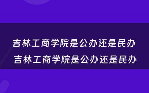 吉林工商学院是公办还是民办 吉林工商学院是公办还是民办