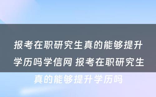 报考在职研究生真的能够提升学历吗学信网 报考在职研究生真的能够提升学历吗