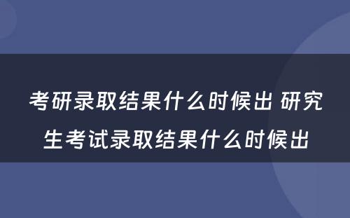 考研录取结果什么时候出 研究生考试录取结果什么时候出