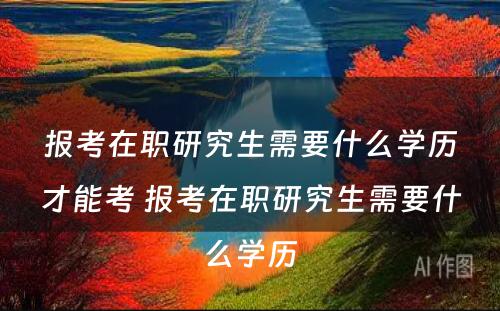 报考在职研究生需要什么学历才能考 报考在职研究生需要什么学历