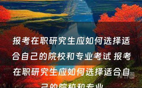 报考在职研究生应如何选择适合自己的院校和专业考试 报考在职研究生应如何选择适合自己的院校和专业