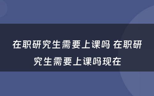 在职研究生需要上课吗 在职研究生需要上课吗现在