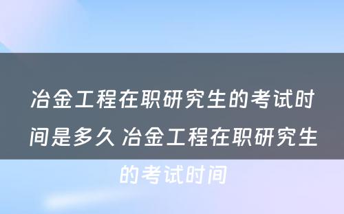 冶金工程在职研究生的考试时间是多久 冶金工程在职研究生的考试时间