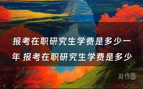 报考在职研究生学费是多少一年 报考在职研究生学费是多少