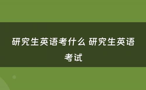 研究生英语考什么 研究生英语考试