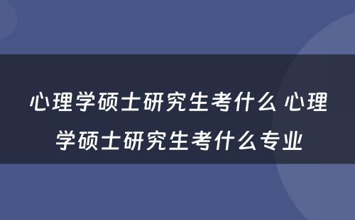 心理学硕士研究生考什么 心理学硕士研究生考什么专业