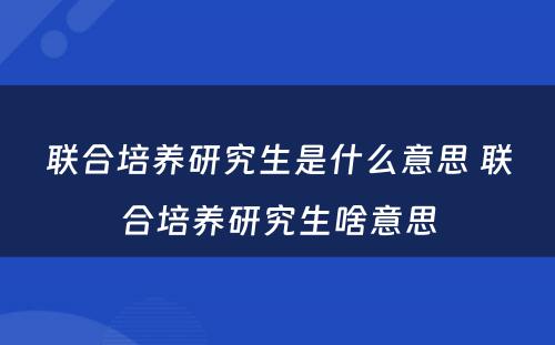 联合培养研究生是什么意思 联合培养研究生啥意思