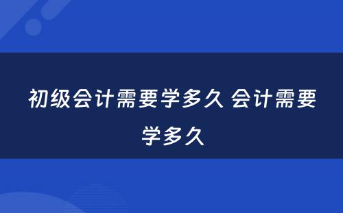 初级会计需要学多久 会计需要学多久