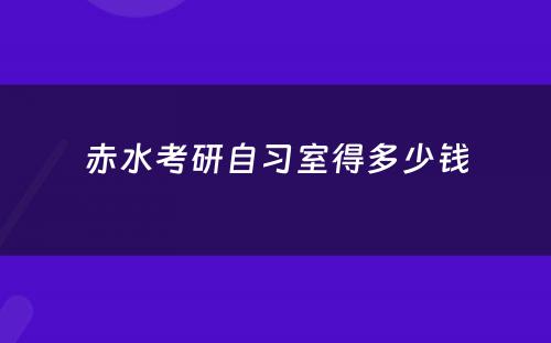 赤水考研自习室得多少钱