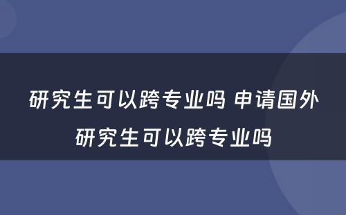 研究生可以跨专业吗 申请国外研究生可以跨专业吗