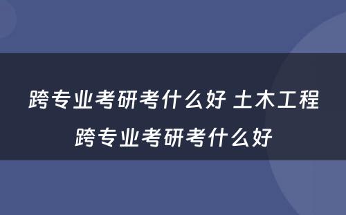 跨专业考研考什么好 土木工程跨专业考研考什么好