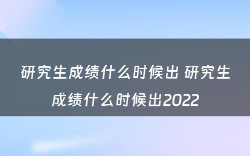 研究生成绩什么时候出 研究生成绩什么时候出2022