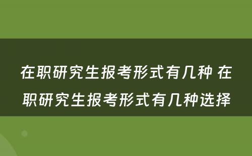 在职研究生报考形式有几种 在职研究生报考形式有几种选择