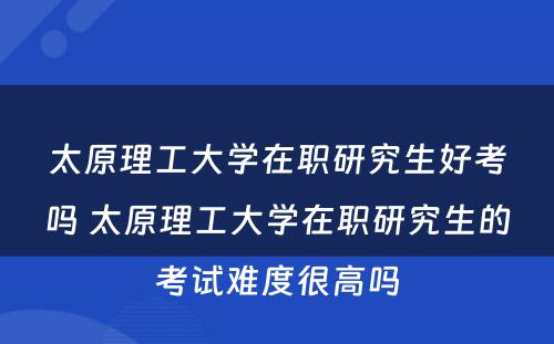 太原理工大学在职研究生好考吗 太原理工大学在职研究生的考试难度很高吗