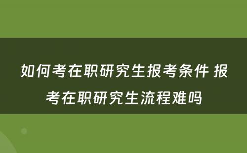 如何考在职研究生报考条件 报考在职研究生流程难吗