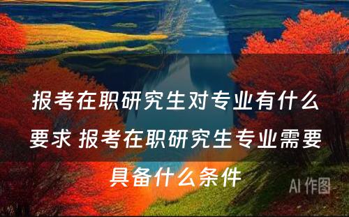 报考在职研究生对专业有什么要求 报考在职研究生专业需要具备什么条件