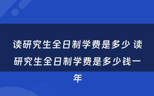 读研究生全日制学费是多少 读研究生全日制学费是多少钱一年