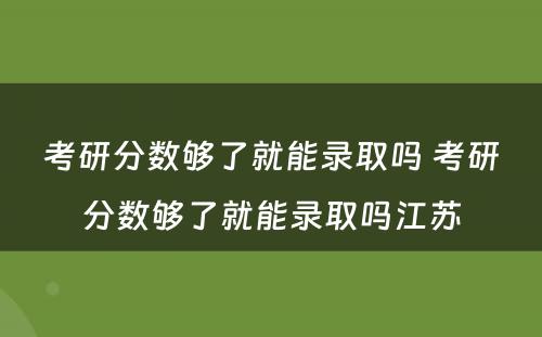 考研分数够了就能录取吗 考研分数够了就能录取吗江苏